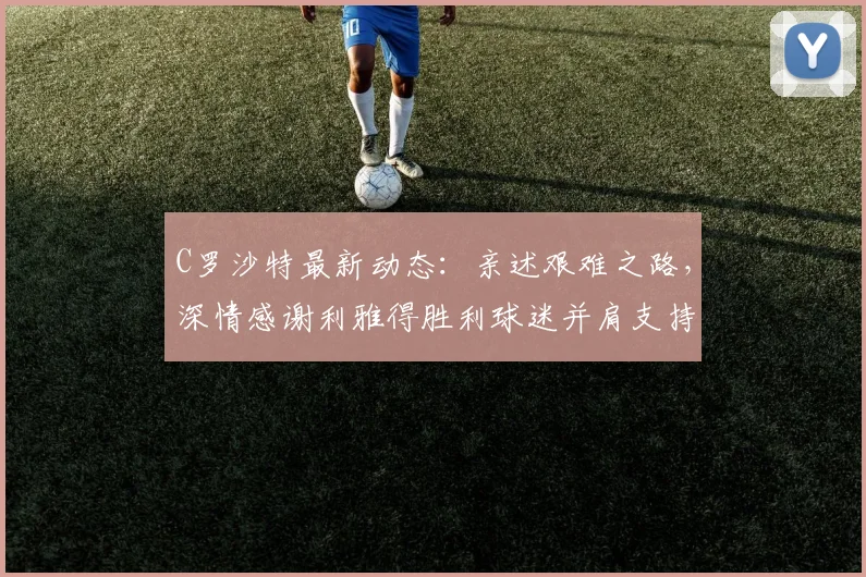 C罗沙特最新动态：亲述艰难之路，深情感谢利雅得胜利球迷并肩支持