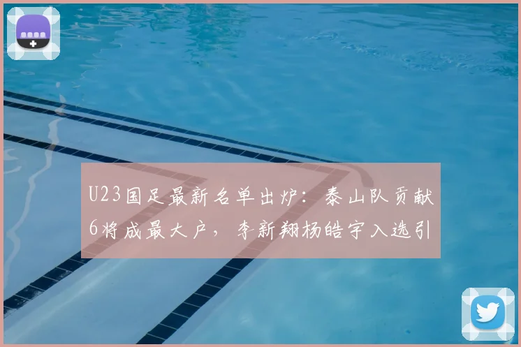 U23国足最新名单出炉：泰山队贡献6将成最大户，李新翔杨皓宇入选引关注